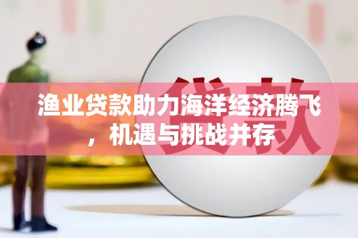 吴忠渔业贷款助力海洋经济腾飞，机遇与挑战并存