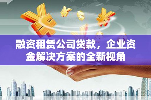 吕梁融资租赁公司贷款，企业资金解决方案的全新视角
