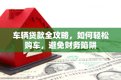 宜章车辆贷款全攻略，如何轻松购车，避免财务陷阱